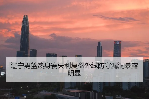 辽宁男篮热身赛失利复盘外线防守漏洞暴露明显